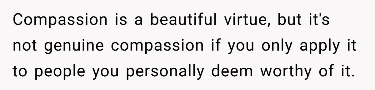 Compassion is a beautiful virtue, but it's not genuine compassion if you only apply it to people you personally deem worthy of it.