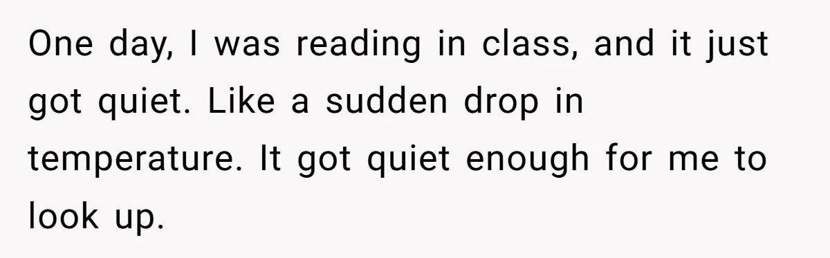 One day, I was reading in class, and it just got quiet. Like a sudden drop in temperature. It got quiet enough for me to look up.