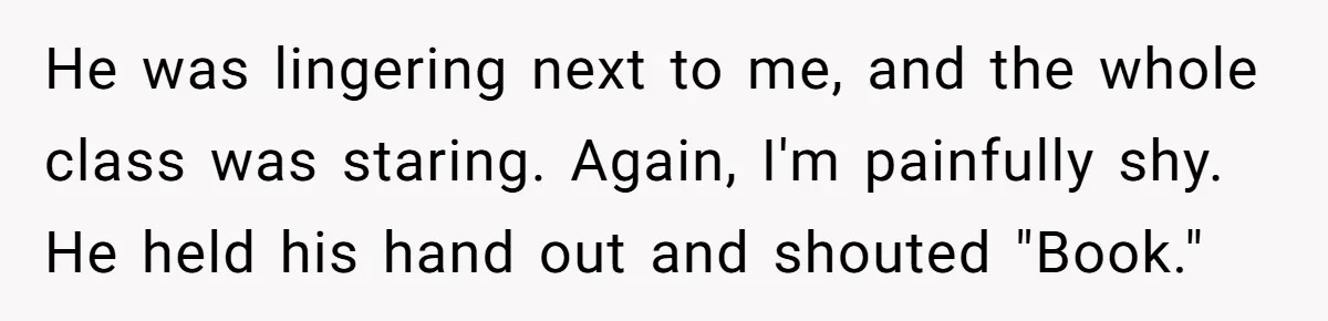 He was lingering next to me, and the whole class was staring. Again, I'm painfully shy. He held his hand out and shouted "Book."