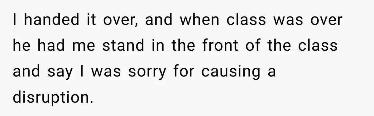 I handed it over, and when class was over he had me stand in the front of the class and say I was sorry for causing a disruption.