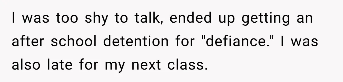 I was too shy to talk, ended up getting an after school detention for "defiance." I was also late for my next class.