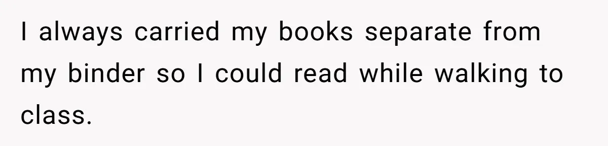 I always carried my books separate from my binder so I could read while walking to class.