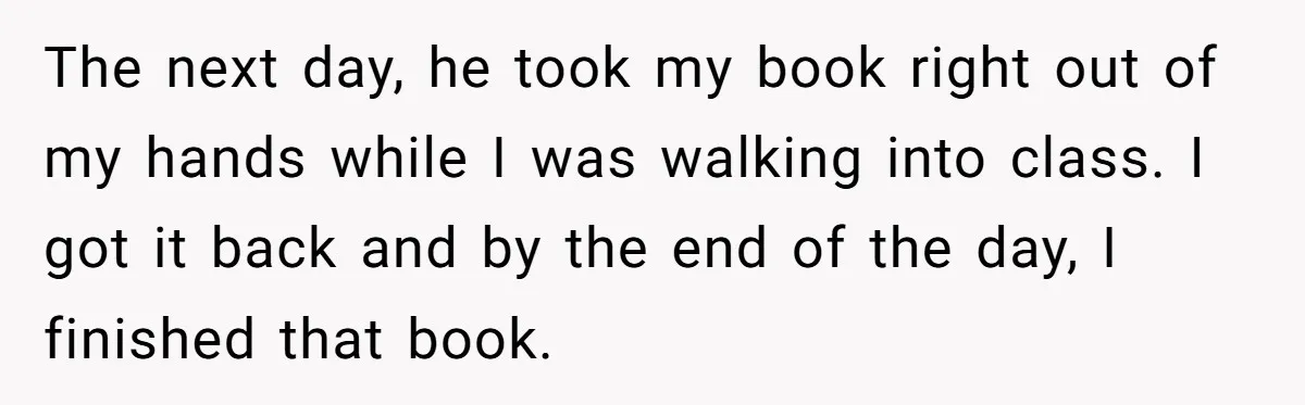 The next day, he took my book right out of my hands while I was walking into class. I got it back and by the end of the day, I...