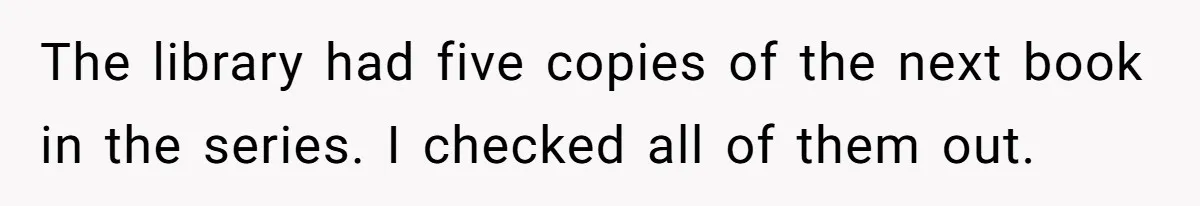 The library had five copies of the next book in the series. I checked all of them out.