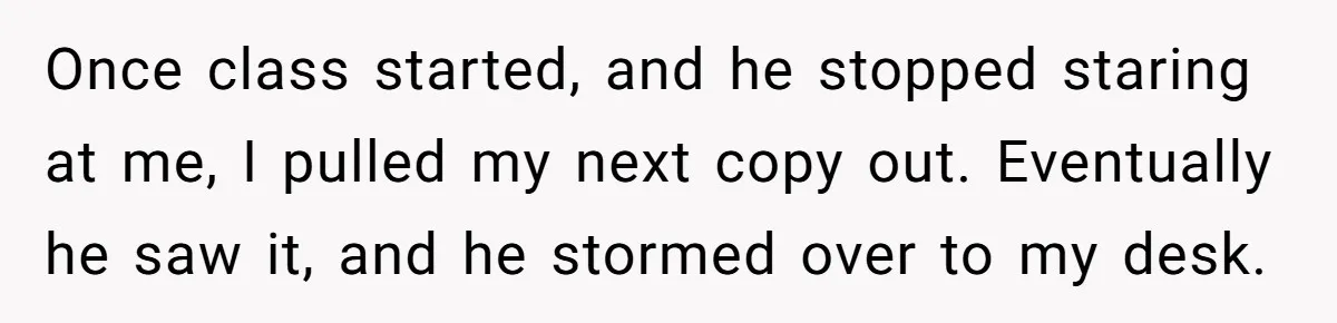 Once class started, and he stopped staring at me, I pulled my next copy out. Eventually he saw it, and he stormed over to my desk.