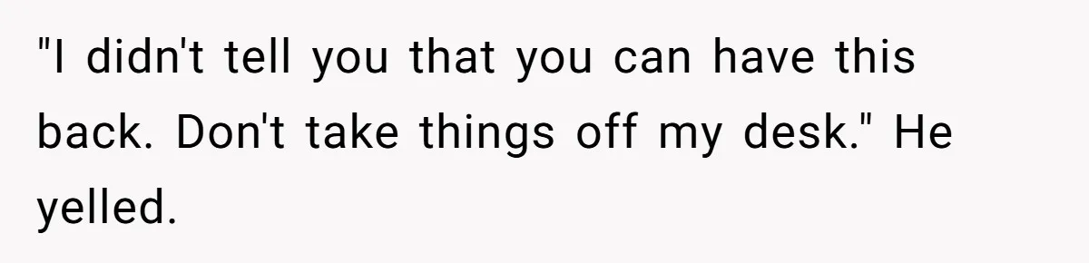 "I didn't tell you that you can have this back. Don't take things off my desk." He yelled.
