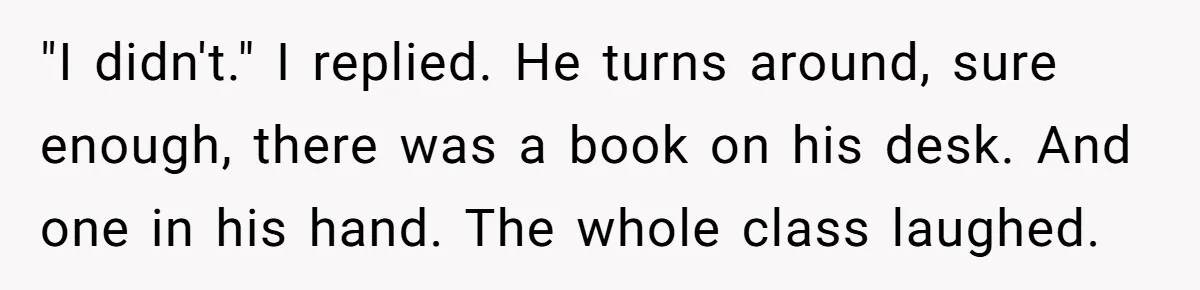 "I didn't." I replied. He turns around, sure enough, there was a book on his desk. And one in his hand. The whole class laughed.