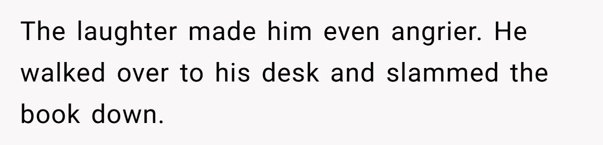 The laughter made him even angrier. He walked over to his desk and slammed the book down.