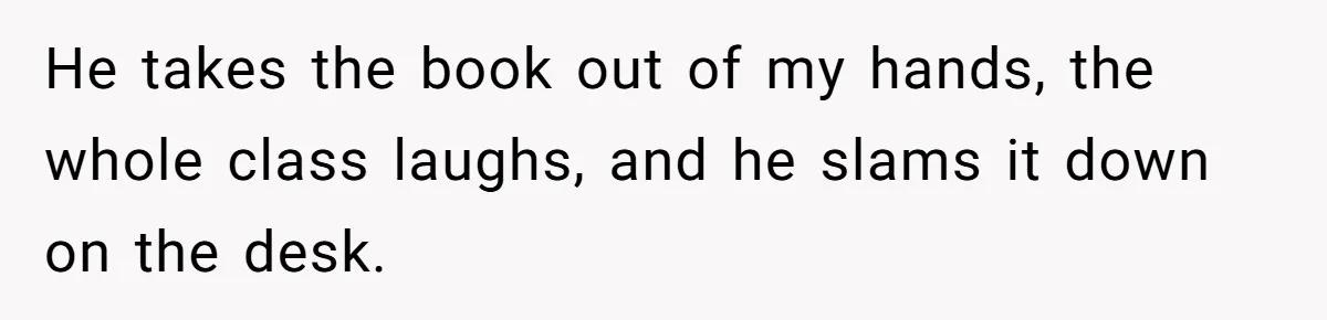 He takes the book out of my hands, the whole class laughs, and he slams it down on the desk.