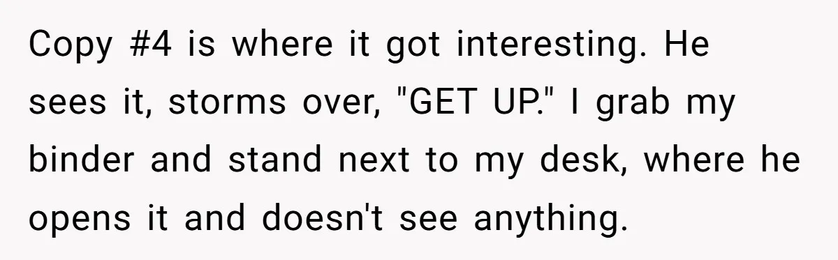 Copy #4 is where it got interesting. He sees it, storms over, "GET UP." I grab my binder and stand next to my desk, where he opens it and doesn't...
