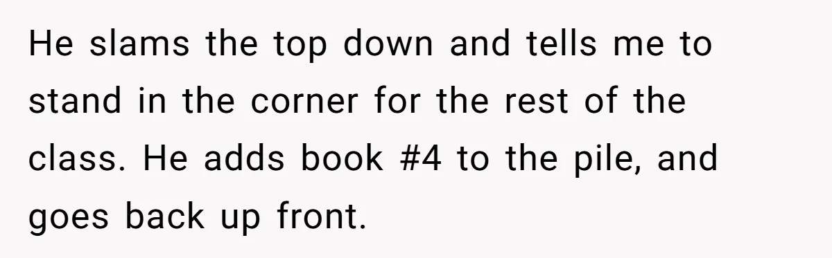 He slams the top down and tells me to stand in the corner for the rest of the class. He adds book #4 to the pile, and goes back up...