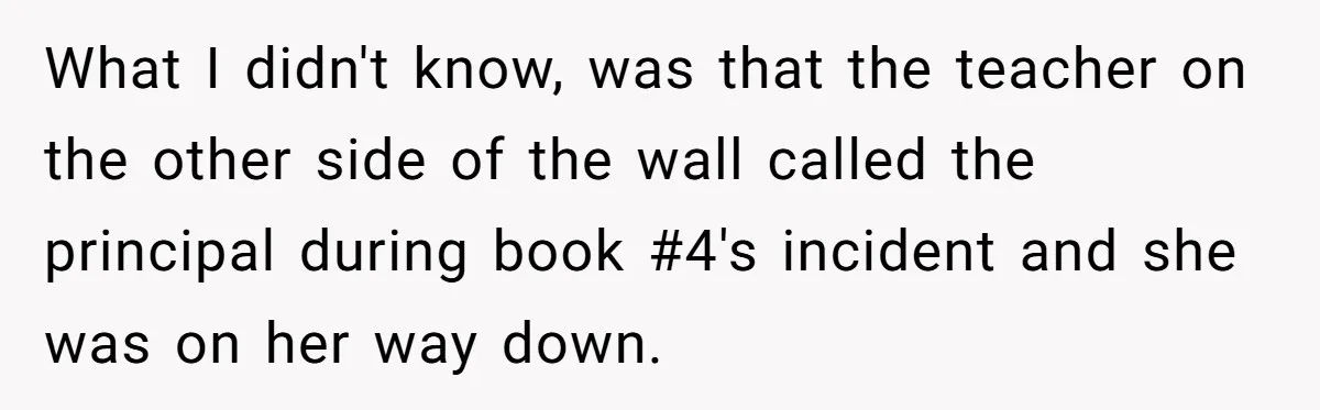 What I didn't know, was that the teacher on the other side of the wall called the principal during book #4's incident and she was on her way down.