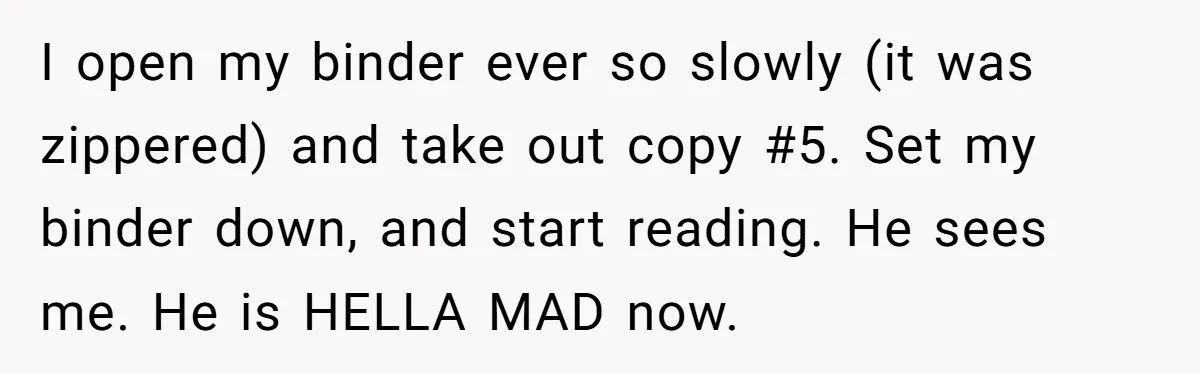 I open my binder ever so slowly (it was zippered) and take out copy #5. Set my binder down, and start reading. He sees me. He is HELLA MAD now.