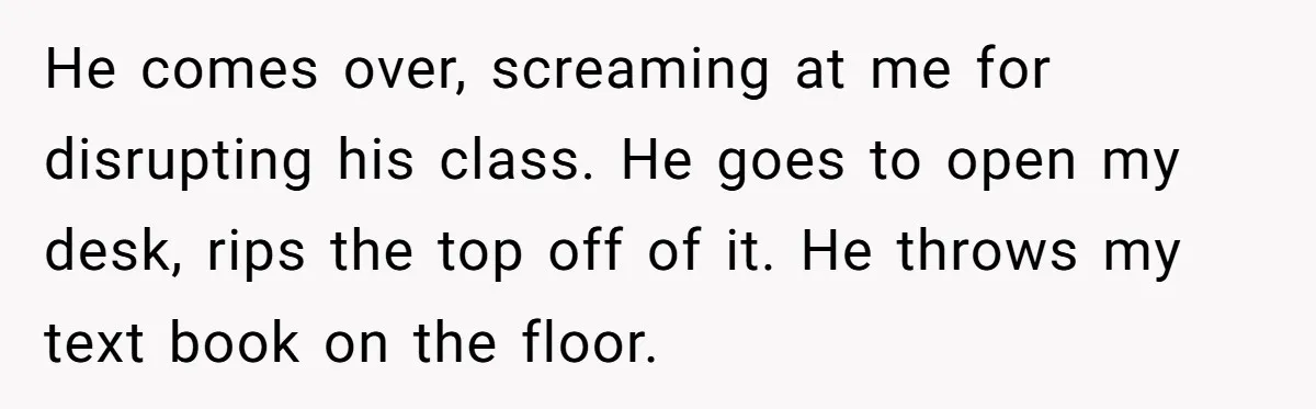 He comes over, screaming at me for disrupting his class. He goes to open my desk, rips the top off of it. He throws my text book on the floor.