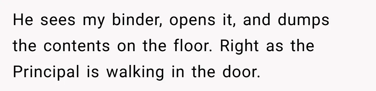He sees my binder, opens it, and dumps the contents on the floor. Right as the Principal is walking in the door.