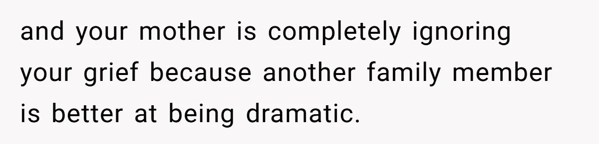 and your mother is completely ignoring your grief because another family member is better at being dramatic.