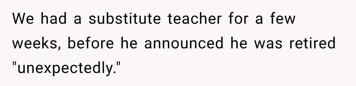 We had a substitute teacher for a few weeks, before he announced he was retired "unexpectedly."