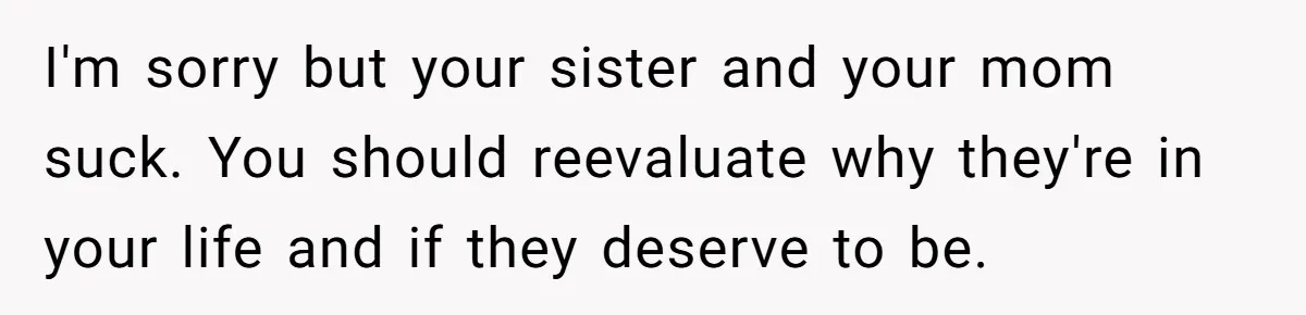 I'm sorry but your sister and your mom suck. You should reevaluate why they're in your life and if they deserve to be.