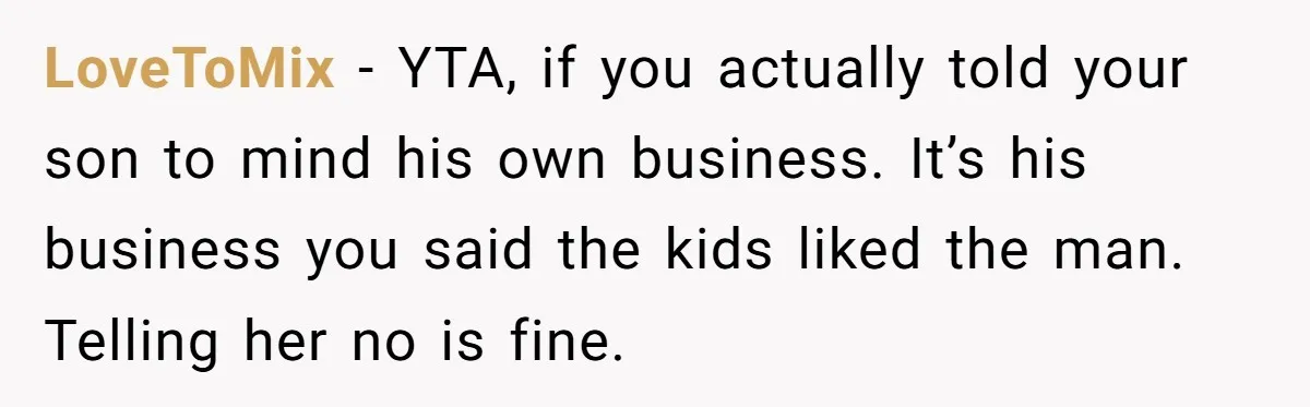 LoveToMix − YTA, if you actually told your son to mind his own business. It’s his business you said the kids liked the man. Telling her no is fine.