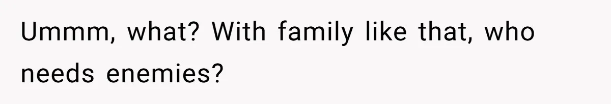 Ummm, what? With family like that, who needs enemies?