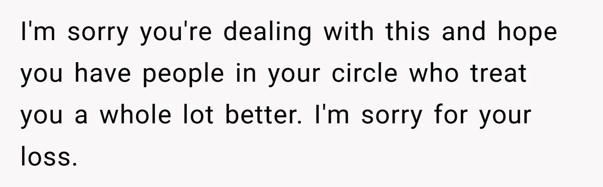 I'm sorry you're dealing with this and hope you have people in your circle who treat you a whole lot better. I'm sorry for your loss.