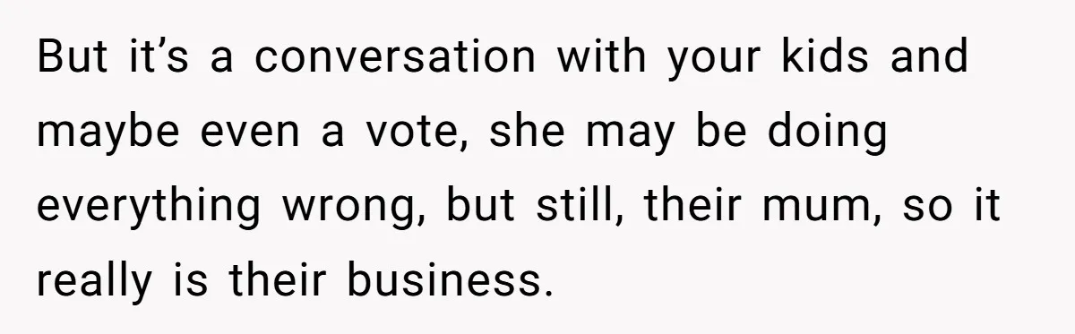 But it’s a conversation with your kids and maybe even a vote, she may be doing everything wrong, but still, their mum, so it really is their business.