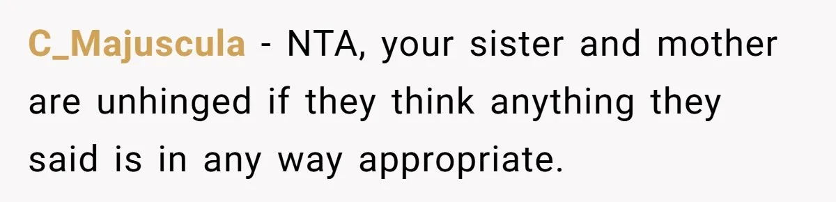 C_Majuscula − NTA, your sister and mother are unhinged if they think anything they said is in any way appropriate.