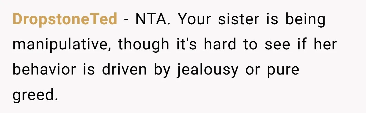 DropstoneTed − NTA. Your sister is being manipulative, though it's hard to see if her behavior is driven by jealousy or pure greed.