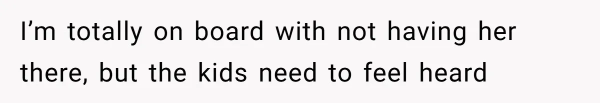 I’m totally on board with not having her there, but the kids need to feel heard