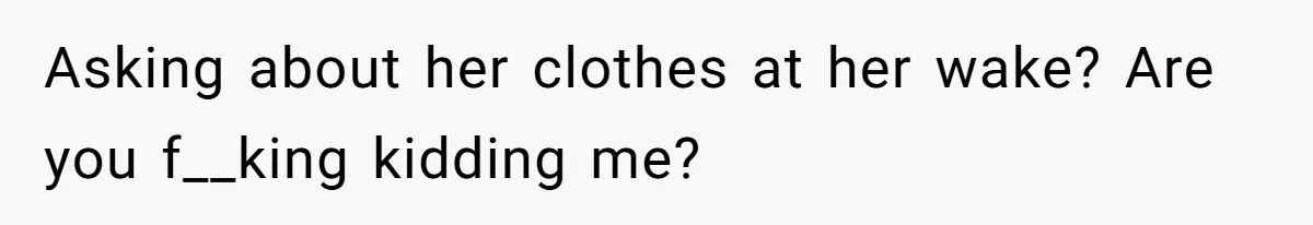 Asking about her clothes at her wake? Are you f__king kidding me?