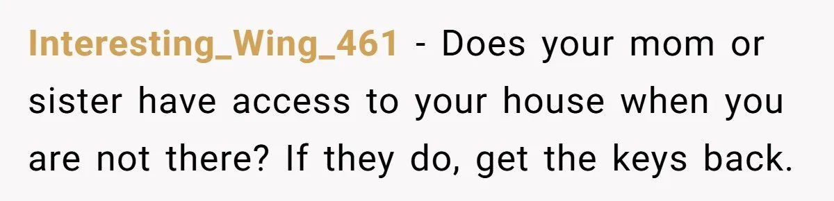 Interesting_Wing_461 − Does your mom or sister have access to your house when you are not there? If they do, get the keys back.