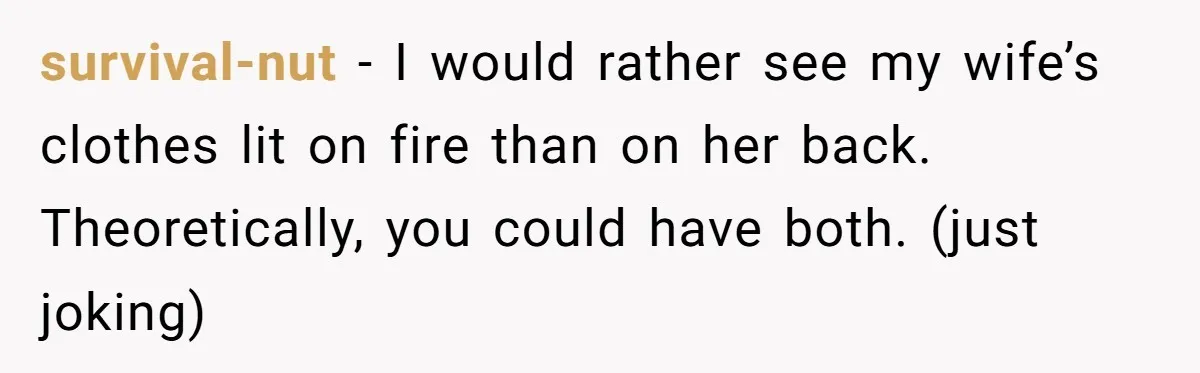 survival-nut −  I would rather see my wife’s clothes lit on fire than on her back. Theoretically, you could have both. (just joking)