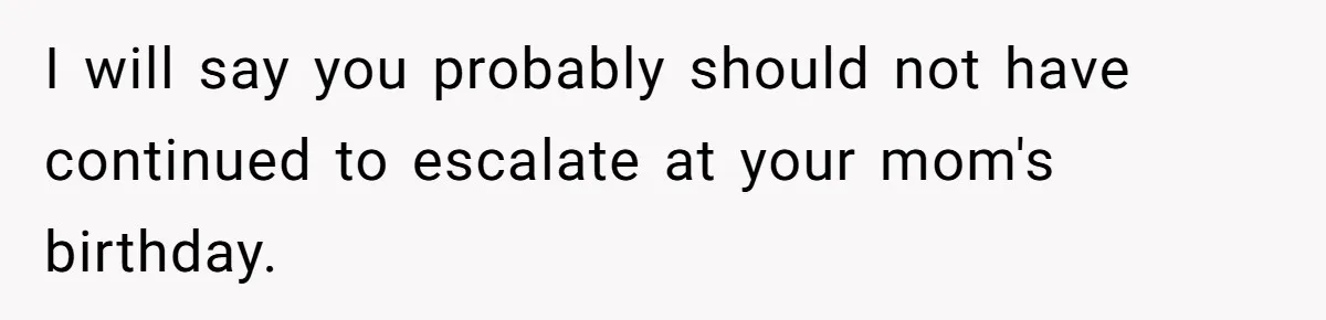 I will say you probably should not have continued to escalate at your mom's birthday.