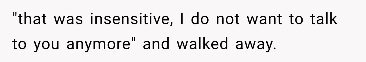 "that was insensitive, I do not want to talk to you anymore" and walked away.