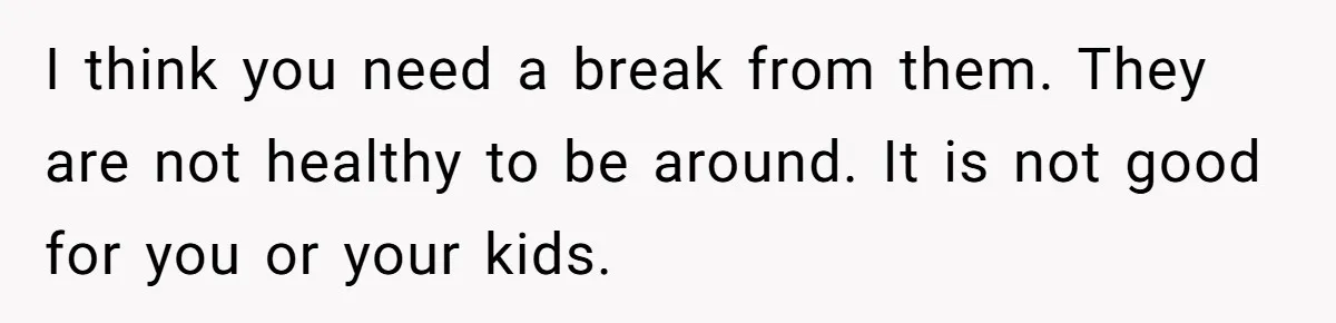 I think you need a break from them. They are not healthy to be around. It is not good for you or your kids.
