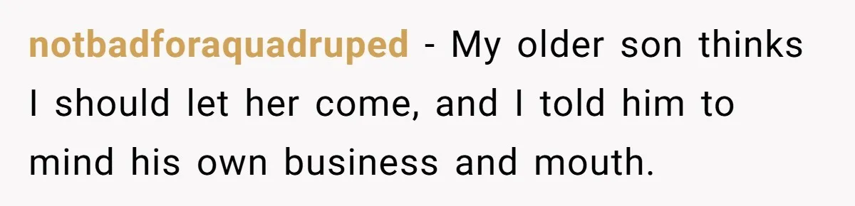 notbadforaquadruped − My older son thinks I should let her come, and I told him to mind his own business and mouth.