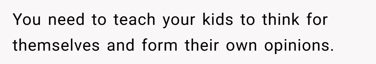 You need to teach your kids to think for themselves and form their own opinions.