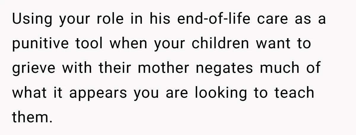 Using your role in his end-of-life care as a punitive tool when your children want to grieve with their mother negates much of what it appears you are looking to...