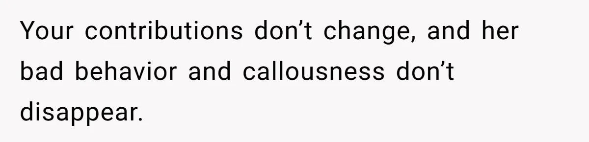 Your contributions don’t change, and her bad behavior and callousness don’t disappear.