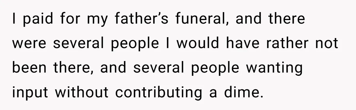 I paid for my father’s funeral, and there were several people I would have rather not been there, and several people wanting input without contributing a dime.