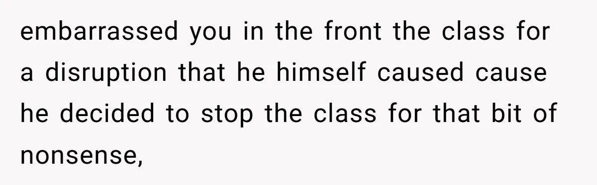 embarrassed you in the front the class for a disruption that he himself caused cause he decided to stop the class for that bit of nonsense,