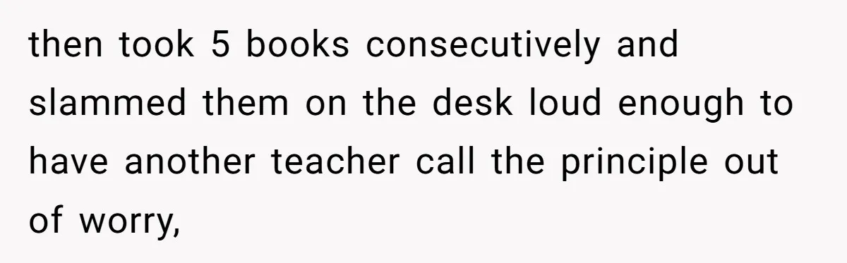 then took 5 books consecutively and slammed them on the desk loud enough to have another teacher call the principle out of worry,