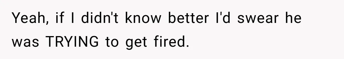 Yeah, if I didn't know better I'd swear he was TRYING to get fired.