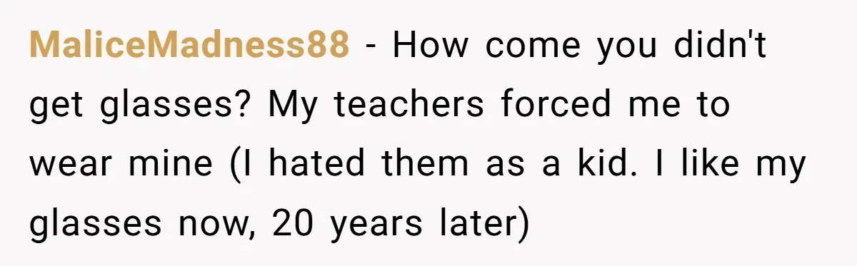 MaliceMadness88 − How come you didn't get glasses? My teachers forced me to wear mine (I hated them as a kid. I like my glasses now, 20 years later)