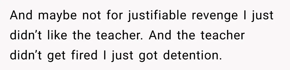 And maybe not for justifiable revenge I just didn’t like the teacher. And the teacher didn’t get fired I just got detention.