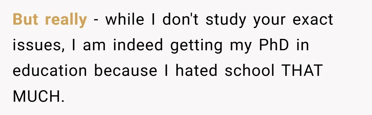 But really - while I don't study your exact issues, I am indeed getting my PhD in education because I hated school THAT MUCH.