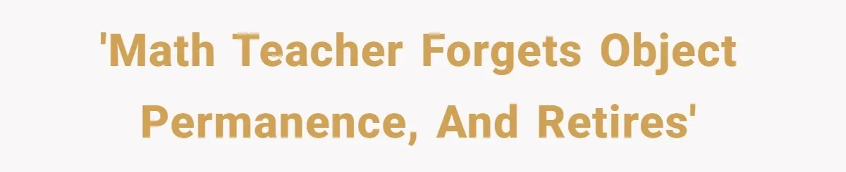 'Math Teacher Forgets Object Permanence, and Retires'