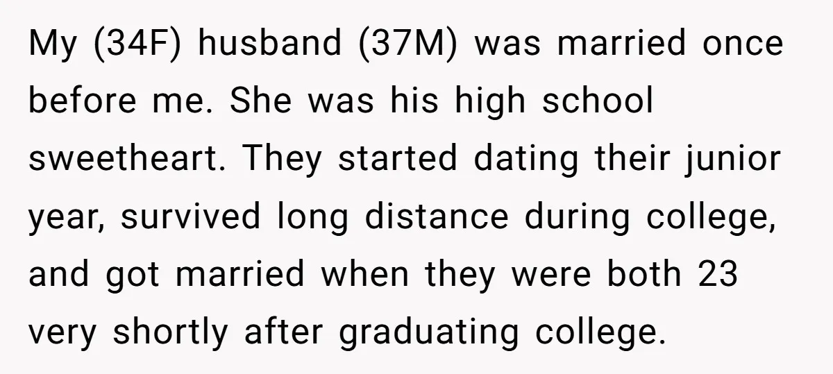 My (34F) husband (37M) was married once before me. She was his high school sweetheart. They started dating their junior year, survived long distance during college, and got married when...