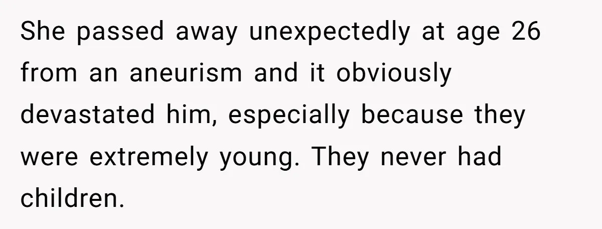 She passed away unexpectedly at age 26 from an aneurism and it obviously devastated him, especially because they were extremely young. They never had children.