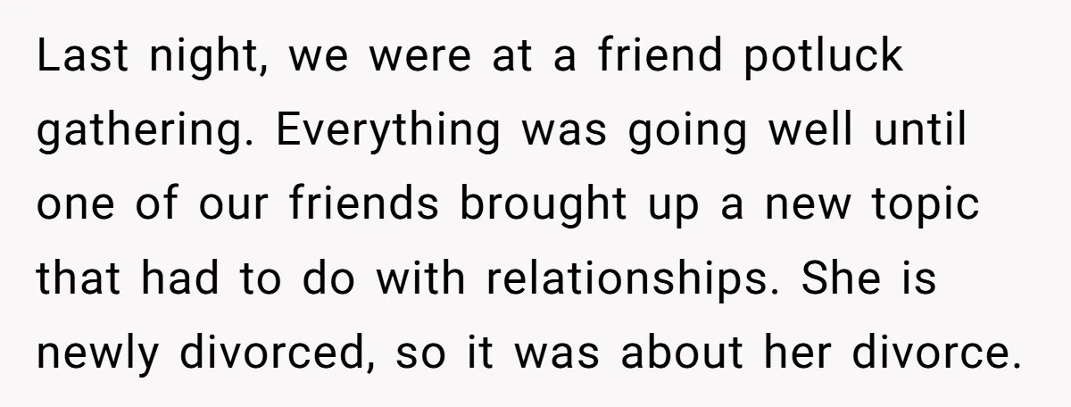 Last night, we were at a friend potluck gathering. Everything was going well until one of our friends brought up a new topic that had to do with relationships. She...